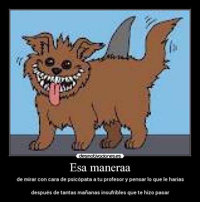 Esa maneraa - de mirar con cara de psicópata a tu profesor y pensar lo que le harias
después de tantas mañanas insufribles que te hizo pasar