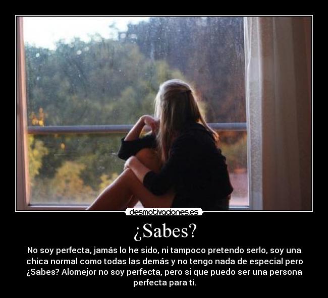 ¿Sabes? - No soy perfecta, jamás lo he sido, ni tampoco pretendo serlo, soy una
chica normal como todas las demás y no tengo nada de especial pero
¿Sabes? Alomejor no soy perfecta, pero si que puedo ser una persona
perfecta para ti.