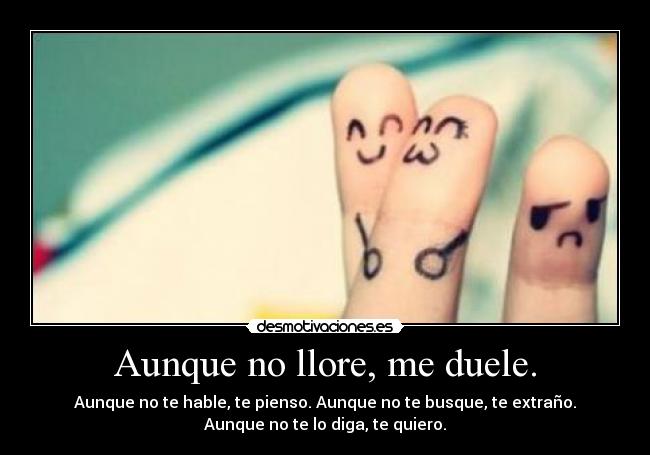 Aunque no llore, me duele. - Aunque no te hable, te pienso. Aunque no te busque, te extraño.
Aunque no te lo diga, te quiero.