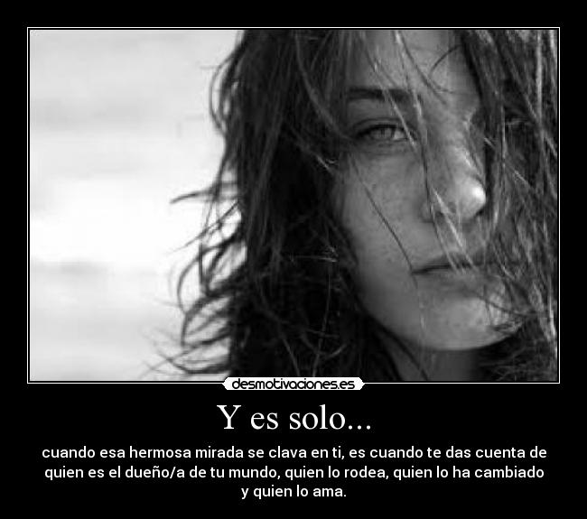 Y es solo... - cuando esa hermosa mirada se clava en ti, es cuando te das cuenta de
quien es el dueño/a de tu mundo, quien lo rodea, quien lo ha cambiado
y quien lo ama.
