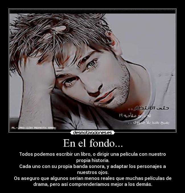 En el fondo... - Todos podemos escribir un libro, o dirigir una película con nuestro
propia historia.
Cada uno con su propia banda sonora, y adaptar los personajes a
nuestros ojos.
Os aseguro que algunos serían menos reales que muchas películas de
drama, pero así comprenderíamos mejor a los demás.