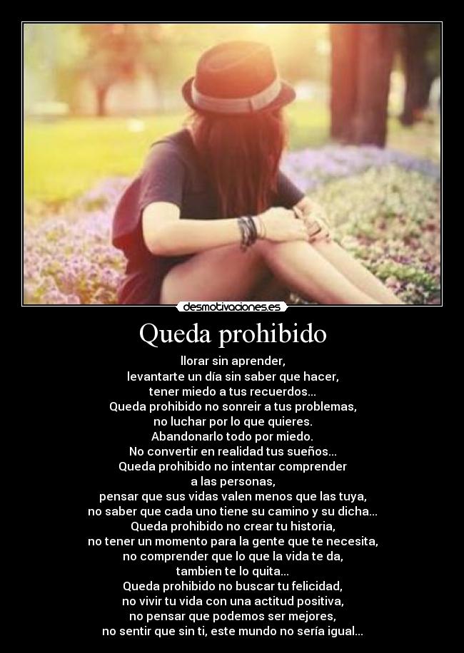 Queda prohibido - llorar sin aprender,
levantarte un día sin saber que hacer,
tener miedo a tus recuerdos...
Queda prohibido no sonreir a tus problemas,
no luchar por lo que quieres.
Abandonarlo todo por miedo.
No convertir en realidad tus sueños...
Queda prohibido no intentar comprender
a las personas,
pensar que sus vidas valen menos que las tuya,
no saber que cada uno tiene su camino y su dicha...
Queda prohibido no crear tu historia,
no tener un momento para la gente que te necesita,
no comprender que lo que la vida te da,
tambien te lo quita...
Queda prohibido no buscar tu felicidad,
no vivir tu vida con una actitud positiva,
no pensar que podemos ser mejores,
no sentir que sin ti, este mundo no sería igual...