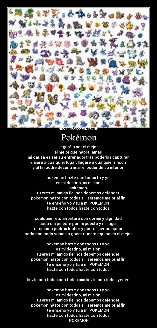 Pokémon - llegaré a ser el mejor 
el mejor que habrá jamás 
mi causa es ser su entrenador tras poderlos capturar 
viajaré a cualquier lugar, llegare a cualquier rincón 
y al fin podre desentrañar el poder de su interior 

pokemon hazte con todos tu y yo 
es mi destino, mi misión 
pokemon 
tu eres mi amigo fiel nos debemos defender 
pokemon hazte con todos siii seremos mejor al fin 
te enseño yo y tu a mi POKEMON 
hazte con todos hazte con todos 

cualquier reto afrontare con coraje y dignidad 
cada dia peleare por mi puesto y mi lugar 
tu tambien podras luchar y podras ser campeon 
codo con codo vamos a ganar nuesro equipo es el mejor 

pokemon hazte con todos tu y yo 
es mi destino, mi misión 
tu eres mi amigo fiel nos debemos defender 
pokemon hazte con todos siii seremos mejor al fin 
te enseño yo y tu a mi POKEMON 
hazte con todos hazte con todos 

hazte con todos con todos siiii hazte con todos yeeee 

pokemon hazte con todos tu y yo 
es mi destino, mi misión 
tu eres mi amigo fiel nos debemos defender 
pokemon hazte con todos siii seremos mejor al fin 
te enseño yo y tu a mi POKEMON 
hazte con todos hazte con todos 
POKEMON