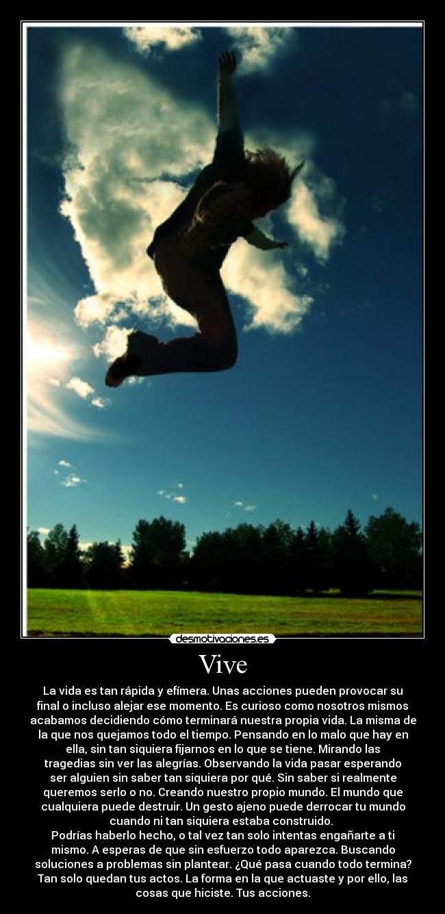 Vive - La vida es tan rápida y efímera. Unas acciones pueden provocar su
final o incluso alejar ese momento. Es curioso como nosotros mismos
acabamos decidiendo cómo terminará nuestra propia vida. La misma de
la que nos quejamos todo el tiempo. Pensando en lo malo que hay en
ella, sin tan siquiera fijarnos en lo que se tiene. Mirando las
tragedias sin ver las alegrías. Observando la vida pasar esperando
ser alguien sin saber tan siquiera por qué. Sin saber si realmente
queremos serlo o no. Creando nuestro propio mundo. El mundo que
cualquiera puede destruir. Un gesto ajeno puede derrocar tu mundo
cuando ni tan siquiera estaba construido. 
Podrías haberlo hecho, o tal vez tan solo intentas engañarte a ti
mismo. A esperas de que sin esfuerzo todo aparezca. Buscando
soluciones a problemas sin plantear. ¿Qué pasa cuando todo termina?
Tan solo quedan tus actos. La forma en la que actuaste y por ello, las
cosas que hiciste. Tus acciones.