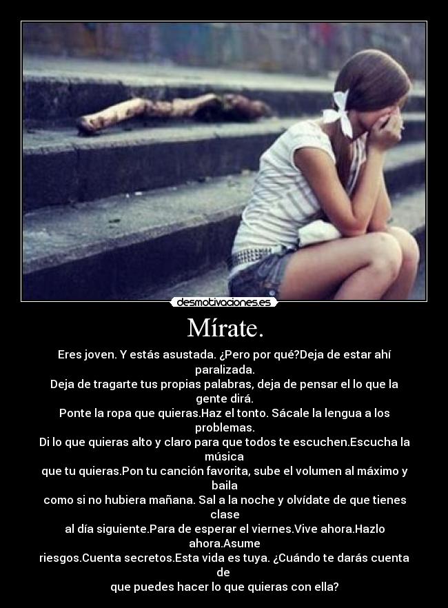 Mírate. - Eres joven. Y estás asustada. ¿Pero por qué?Deja de estar ahí paralizada.
Deja de tragarte tus propias palabras, deja de pensar el lo que la gente dirá.
Ponte la ropa que quieras.Haz el tonto. Sácale la lengua a los problemas.
Di lo que quieras alto y claro para que todos te escuchen.Escucha la música
que tu quieras.Pon tu canción favorita, sube el volumen al máximo y baila
como si no hubiera mañana. Sal a la noche y olvídate de que tienes clase
al día siguiente.Para de esperar el viernes.Vive ahora.Hazlo ahora.Asume
riesgos.Cuenta secretos.Esta vida es tuya. ¿Cuándo te darás cuenta de
que puedes hacer lo que quieras con ella?