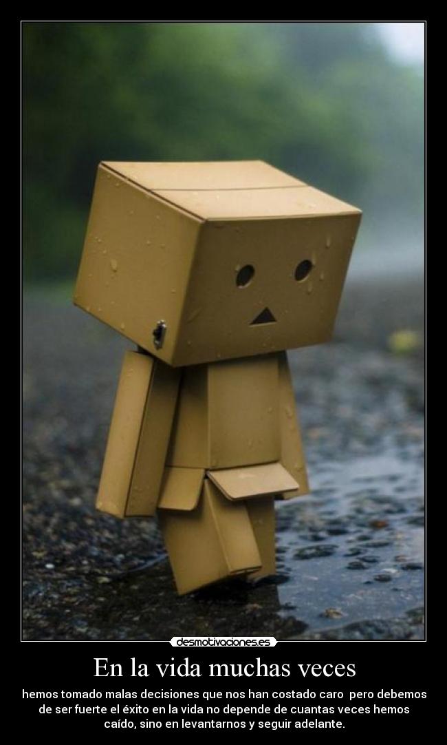En la vida muchas veces - hemos tomado malas decisiones que nos han costado caro pero debemos
de ser fuerte el éxito en la vida no depende de cuantas veces hemos
caído, sino en levantarnos y seguir adelante.