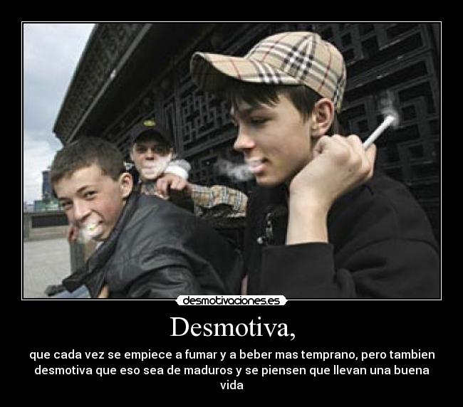 Desmotiva, - que cada vez se empiece a fumar y a beber mas temprano, pero tambien
desmotiva que eso sea de maduros y se piensen que llevan una buena
vida