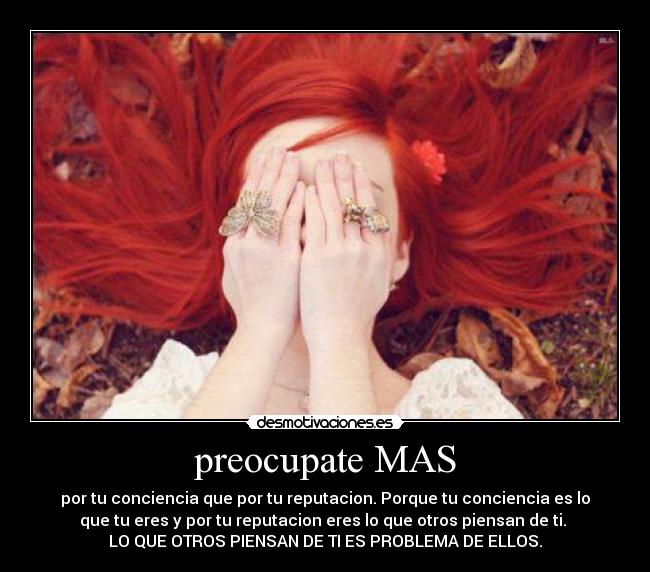 preocupate MAS - por tu conciencia que por tu reputacion. Porque tu conciencia es lo
que tu eres y por tu reputacion eres lo que otros piensan de ti.
LO QUE OTROS PIENSAN DE TI ES PROBLEMA DE ELLOS.