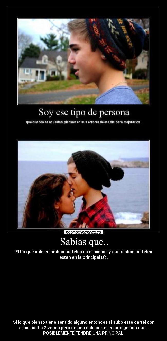 Sabias que.. - El tío que sale en ambos carteles es el mismo. y que ambos carteles
estan en la principal D: .
Si lo que pienso tiene sentido alguno entonces si subo este cartel con
el mismo tío 2 veces pero en uno solo cartel en si, significa que...
POSIBLEMENTE TENDRE UNA PRINCIPAL.