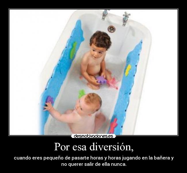 Por esa diversión, - cuando eres pequeño de pasarte horas y horas jugando en la bañera y
no querer salir de ella nunca.