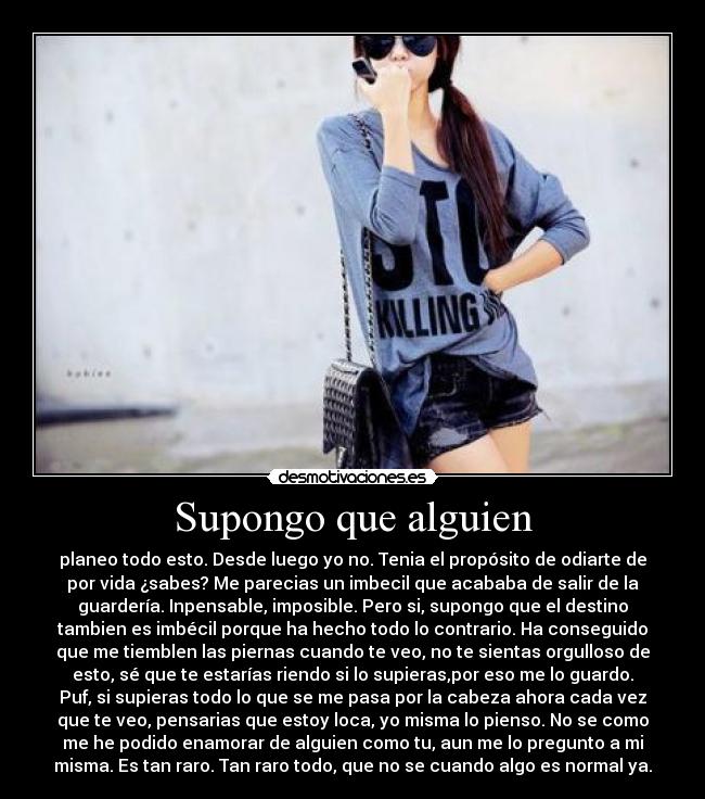 Supongo que alguien - planeo todo esto. Desde luego yo no. Tenia el propósito de odiarte de
por vida ¿sabes? Me parecias un imbecil que acababa de salir de la
guardería. Inpensable, imposible. Pero si, supongo que el destino
tambien es imbécil porque ha hecho todo lo contrario. Ha conseguido
que me tiemblen las piernas cuando te veo, no te sientas orgulloso de
esto, sé que te estarías riendo si lo supieras,por eso me lo guardo.
Puf, si supieras todo lo que se me pasa por la cabeza ahora cada vez
que te veo, pensarias que estoy loca, yo misma lo pienso. No se como
me he podido enamorar de alguien como tu, aun me lo pregunto a mi
misma. Es tan raro. Tan raro todo, que no se cuando algo es normal ya.