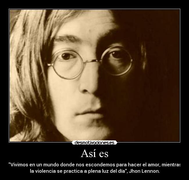 Así es - Vivimos en un mundo donde nos escondemos para hacer el amor, mientras
la violencia se practica a plena luz del día”, Jhon Lennon.