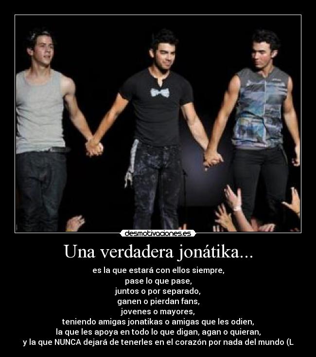 Una verdadera jonátika... - es la que estará con ellos siempre,
pase lo que pase,
juntos o por separado,
ganen o pierdan fans,
jovenes o mayores,
teniendo amigas jonatikas o amigas que les odien,
la que les apoya en todo lo que digan, agan o quieran,
y la que NUNCA dejará de tenerles en el corazón por nada del mundo (L