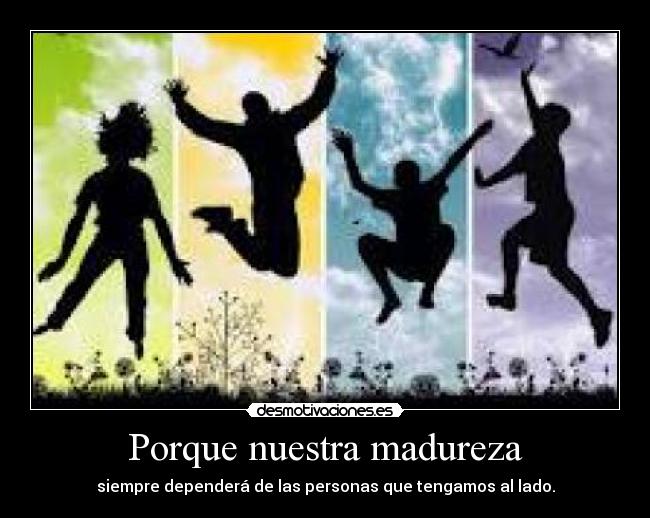 Porque nuestra madureza - siempre dependerá de las personas que tengamos al lado.