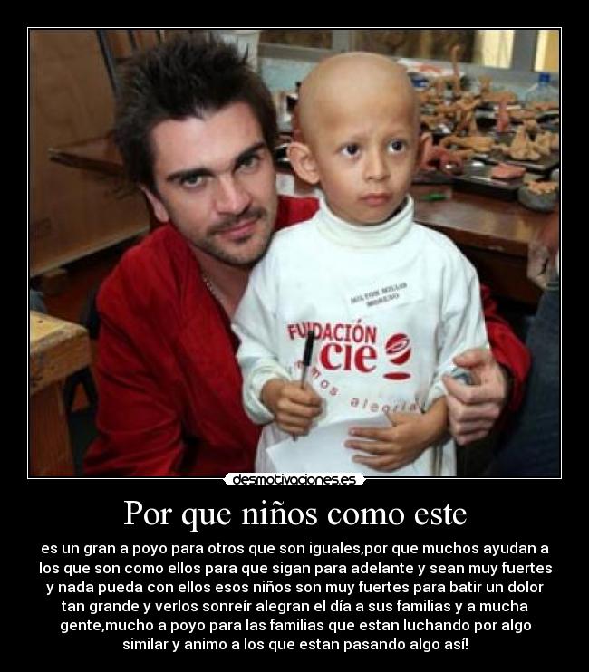 Por que niños como este - es un gran a poyo para otros que son iguales,por que muchos ayudan a
los que son como ellos para que sigan para adelante y sean muy fuertes
y nada pueda con ellos esos niños son muy fuertes para batir un dolor
tan grande y verlos sonreír alegran el día a sus familias y a mucha
gente,mucho a poyo para las familias que estan luchando por algo
similar y animo a los que estan pasando algo así!