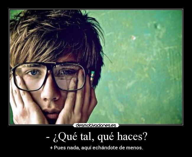 - ¿Qué tal, qué haces? - + Pues nada, aquí echándote de menos.