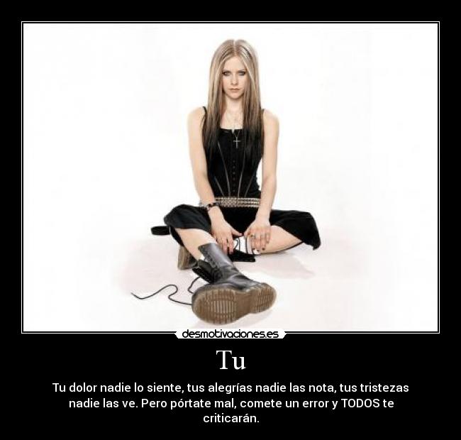 Tu - Tu dolor nadie lo siente, tus alegrías nadie las nota, tus tristezas
nadie las ve. Pero pórtate mal, comete un error y TODOS te
criticarán.