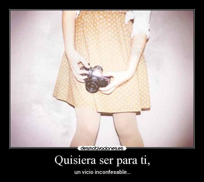 Quisiera ser para ti, - un vicio inconfesable...