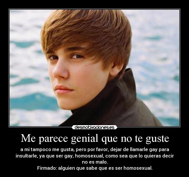 Me parece genial que no te guste - a mi tampoco me gusta, pero por favor, dejar de llamarle gay para
insultarle, ya que ser gay, homosexual, como sea que lo quieras decir
no es malo.
Firmado: alguien que sabe que es ser homosexual.