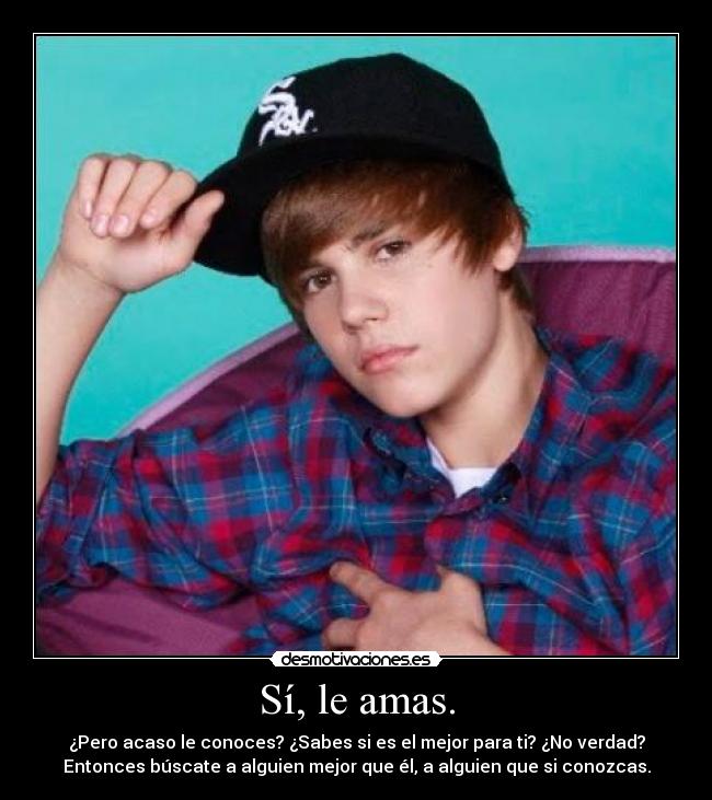 Sí, le amas. - ¿Pero acaso le conoces? ¿Sabes si es el mejor para ti? ¿No verdad?
Entonces búscate a alguien mejor que él, a alguien que si conozcas.