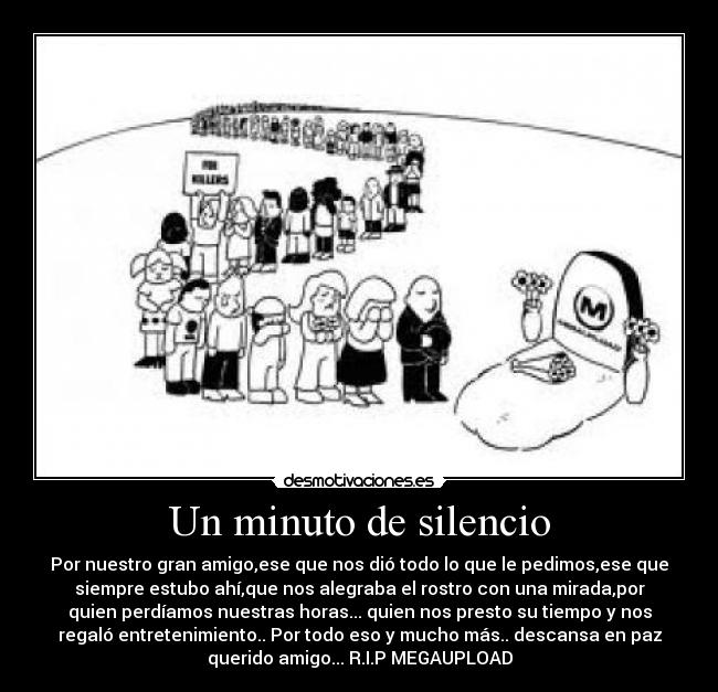 Un minuto de silencio - Por nuestro gran amigo,ese que nos dió todo lo que le pedimos,ese que
siempre estubo ahí,que nos alegraba el rostro con una mirada,por
quien perdíamos nuestras horas... quien nos presto su tiempo y nos
regaló entretenimiento.. Por todo eso y mucho más.. descansa en paz
querido amigo... R.I.P MEGAUPLOAD