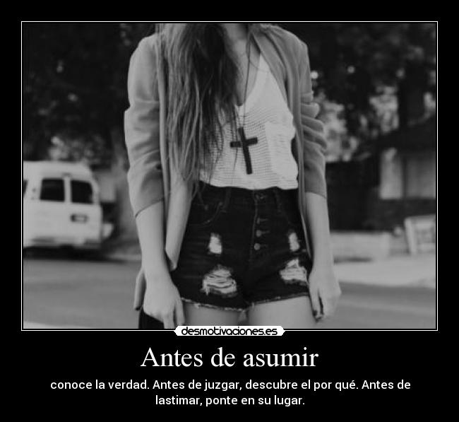 Antes de asumir - conoce la verdad. Antes de juzgar, descubre el por qué. Antes de
lastimar, ponte en su lugar.