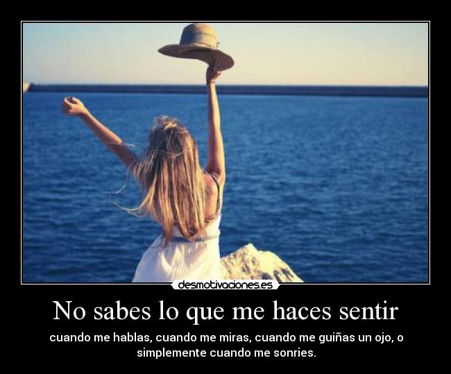 No sabes lo que me haces sentir - cuando me hablas, cuando me miras, cuando me guiñas un ojo, o
simplemente cuando me sonries.