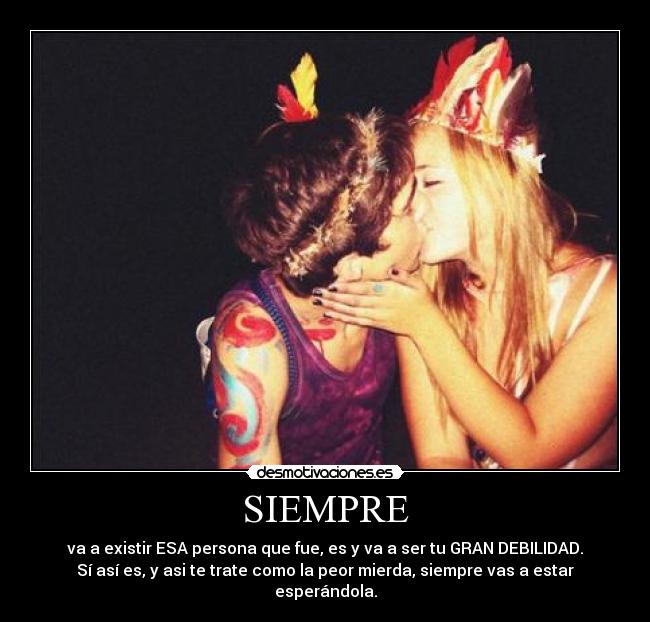 SIEMPRE - va a existir ESA persona que fue, es y va a ser tu GRAN DEBILIDAD.
Sí así es, y asi te trate como la peor mierda, siempre vas a estar esperándola.
