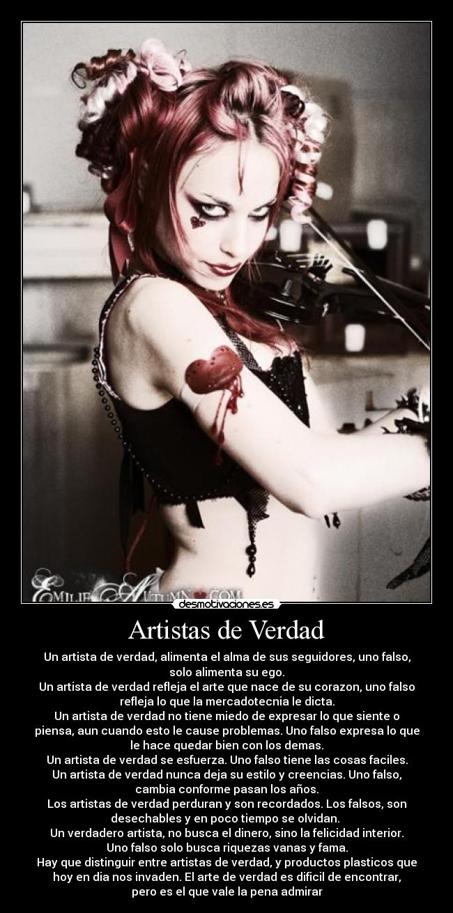 Artistas de Verdad - Un artista de verdad, alimenta el alma de sus seguidores, uno falso,
solo alimenta su ego.
Un artista de verdad refleja el arte que nace de su corazon, uno falso
refleja lo que la mercadotecnia le dicta.
Un artista de verdad no tiene miedo de expresar lo que siente o
piensa, aun cuando esto le cause problemas. Uno falso expresa lo que
le hace quedar bien con los demas.
Un artista de verdad se esfuerza. Uno falso tiene las cosas faciles.
Un artista de verdad nunca deja su estilo y creencias. Uno falso,
cambia conforme pasan los años.
Los artistas de verdad perduran y son recordados. Los falsos, son
desechables y en poco tiempo se olvidan. 
Un verdadero artista, no busca el dinero, sino la felicidad interior.
Uno falso solo busca riquezas vanas y fama.
Hay que distinguir entre artistas de verdad, y productos plasticos que
hoy en dia nos invaden. El arte de verdad es dificil de encontrar,
pero es el que vale la pena admirar