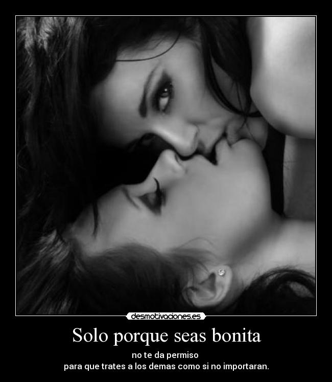 Solo porque seas bonita - no te da permiso
para que trates a los demas como si no importaran.