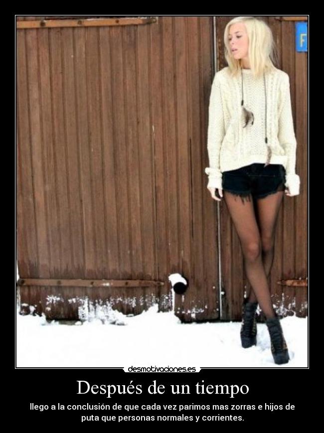 Después de un tiempo - llego a la conclusión de que cada vez parimos mas zorras e hijos de
puta que personas normales y corrientes.