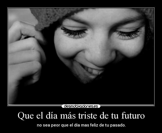 Que el día más triste de tu futuro - no sea peor que el día mas feliz de tu pasado.