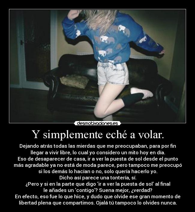 Y simplemente eché a volar. - Dejando atrás todas las mierdas que me preocupaban, para por fin
llegar a vivir libre, lo cual yo considero un mito hoy en día.
Eso de desaparecer de casa, ir a ver la puesta de sol desde el punto
más agradable ya no está de moda parece, pero tampoco me preocupó
si los demás lo hacían o no, solo quería hacerlo yo.
Dicho así parece una tontería, sí.
¿Pero y si en la parte que digo ir a ver la puesta de sol al final
le añades un contigo? Suena mejor, ¿verdad?
En efecto, eso fue lo que hice, y dudo que olvide ese gran momento de
libertad plena que compartimos. Ojalá tú tampoco lo olvides nunca.