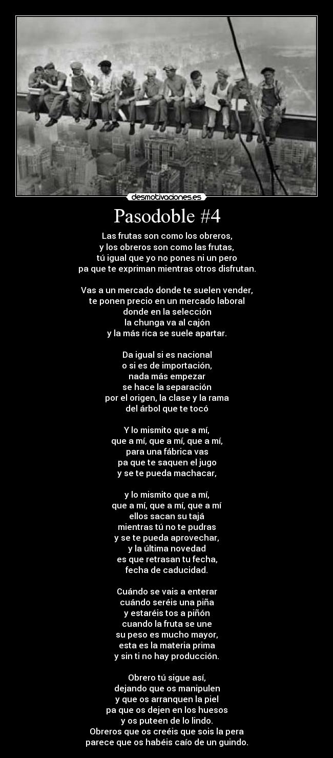 Pasodoble #4 - Las frutas son como los obreros,
y los obreros son como las frutas,
tú igual que yo no pones ni un pero
pa que te expriman mientras otros disfrutan.

Vas a un mercado donde te suelen vender,
te ponen precio en un mercado laboral
donde en la selección
la chunga va al cajón
y la más rica se suele apartar.

Da igual si es nacional
o si es de importación,
nada más empezar
se hace la separación
por el origen, la clase y la rama
del árbol que te tocó

Y lo mismito que a mí,
que a mí, que a mí, que a mí,
para una fábrica vas
pa que te saquen el jugo
y se te pueda machacar,

y lo mismito que a mí,
que a mí, que a mí, que a mí
ellos sacan su tajá
mientras tú no te pudras
y se te pueda aprovechar,
y la última novedad
es que retrasan tu fecha,
fecha de caducidad.

Cuándo se vais a enterar
cuándo seréis una piña
y estaréis tos a piñón
cuando la fruta se une
su peso es mucho mayor,
esta es la materia prima
y sin ti no hay producción.

Obrero tú sigue así,
dejando que os manipulen
y que os arranquen la piel
pa que os dejen en los huesos
y os puteen de lo lindo.
Obreros que os creéis que sois la pera
parece que os habéis caío de un guindo.