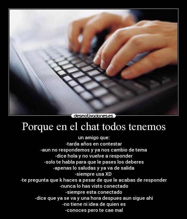 Porque en el chat todos tenemos - un amigo que:
-tarda años en contestar
-aun no respondemos y ya nos cambio de tema
-dice hola y no vuelve a responder
-solo te habla para que le pases los deberes
-apenas lo saludas y ya va de salida
-siempre usa XD 
-te pregunta que k haces a pesar de que le acabas de responder
-nunca lo has visto conectado
-siempre esta conectado
-dice que ya se va y una hora despues aun sigue ahi
-no tiene ni idea de quien es
-conoces pero te cae mal