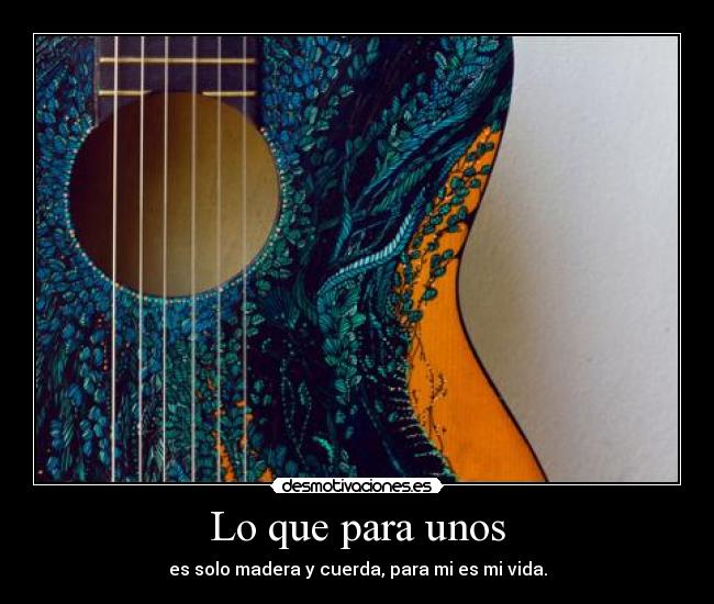 Lo que para unos - es solo madera y cuerda, para mi es mi vida.