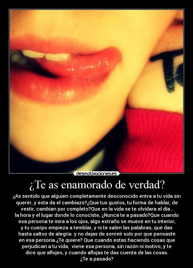 ¿Te as enamorado de verdad? - ¿As sentido que alguien completamente desconocido entra a tu vida sin
querer, y esta da el cambiazo?¿Que tus gustos, tu forma de hablar, de
vestir, cambian por completo?Que en la vida se te olvidara el día ,
la hora y el lugar donde lo conociste, ¿Nunca te a pasado?Que cuando
esa persona te mira a los ojos, algo extraño se mueve en tu interior,
y tu cuerpo empieza a temblar, y ni te salen las palabras, que das
hasta saltos de alegría y no dejas de sonreír solo por que pensaste
en esa persona.¿Te quiere? Que cuando estas haciendo cosas que
perjudican a tu vida, viene esa persona, sin razón ni motivo, y te
dice que aflojes, y cuando aflojas te das cuenta de las cosas.
¿Te a pasado?