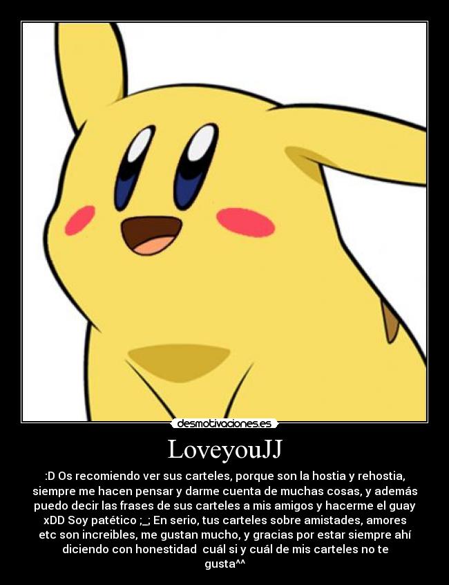 LoveyouJJ - :D Os recomiendo ver sus carteles, porque son la hostia y rehostia,
siempre me hacen pensar y darme cuenta de muchas cosas, y además
puedo decir las frases de sus carteles a mis amigos y hacerme el guay
xDD Soy patético ;_; En serio, tus carteles sobre amistades, amores
etc son increibles, me gustan mucho, y gracias por estar siempre ahí
diciendo con honestidad cuál si y cuál de mis carteles no te
gusta^^