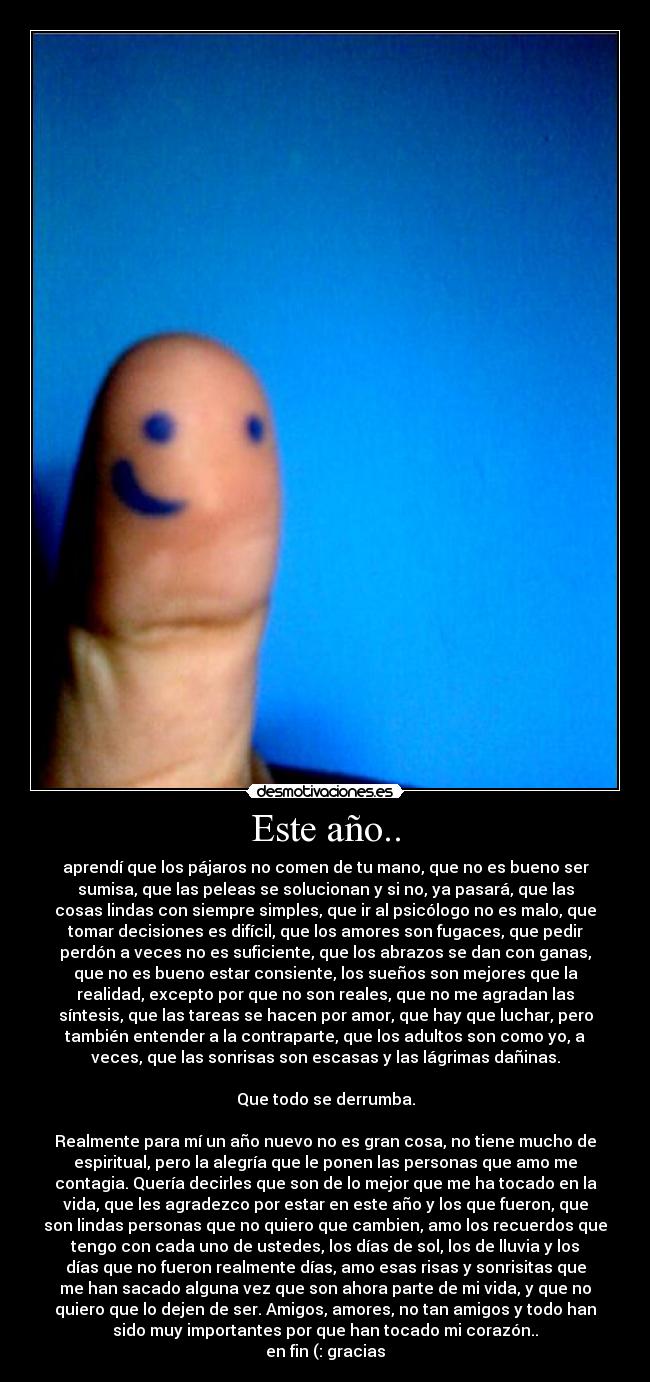 Este año.. - aprendí que los pájaros no comen de tu mano, que no es bueno ser
sumisa, que las peleas se solucionan y si no, ya pasará, que las
cosas lindas con siempre simples, que ir al psicólogo no es malo, que
tomar decisiones es difícil, que los amores son fugaces, que pedir
perdón a veces no es suficiente, que los abrazos se dan con ganas,
que no es bueno estar consiente, los sueños son mejores que la
realidad, excepto por que no son reales, que no me agradan las
síntesis, que las tareas se hacen por amor, que hay que luchar, pero
también entender a la contraparte, que los adultos son como yo, a
veces, que las sonrisas son escasas y las lágrimas dañinas.
 
Que todo se derrumba.
 
Realmente para mí un año nuevo no es gran cosa, no tiene mucho de
espiritual, pero la alegría que le ponen las personas que amo me
contagia. Quería decirles que son de lo mejor que me ha tocado en la
vida, que les agradezco por estar en este año y los que fueron, que
son lindas personas que no quiero que cambien, amo los recuerdos que
tengo con cada uno de ustedes, los días de sol, los de lluvia y los
días que no fueron realmente días, amo esas risas y sonrisitas que
me han sacado alguna vez que son ahora parte de mi vida, y que no
quiero que lo dejen de ser. Amigos, amores, no tan amigos y todo han
sido muy importantes por que han tocado mi corazón..
en fin (: gracias