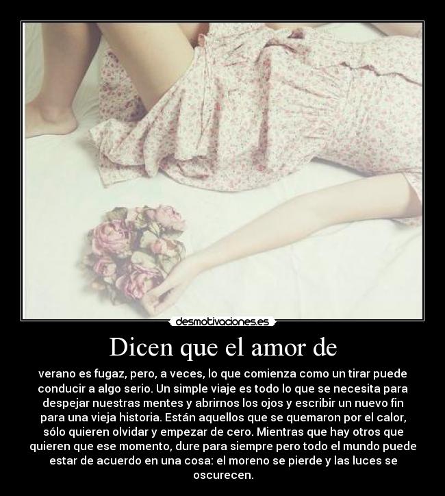 Dicen que el amor de - verano es fugaz, pero, a veces, lo que comienza como un tirar puede
conducir a algo serio. Un simple viaje es todo lo que se necesita para
despejar nuestras mentes y abrirnos los ojos y escribir un nuevo fin
para una vieja historia. Están aquellos que se quemaron por el calor,
sólo quieren olvidar y empezar de cero. Mientras que hay otros que
quieren que ese momento, dure para siempre pero todo el mundo puede
estar de acuerdo en una cosa: el moreno se pierde y las luces se
oscurecen.