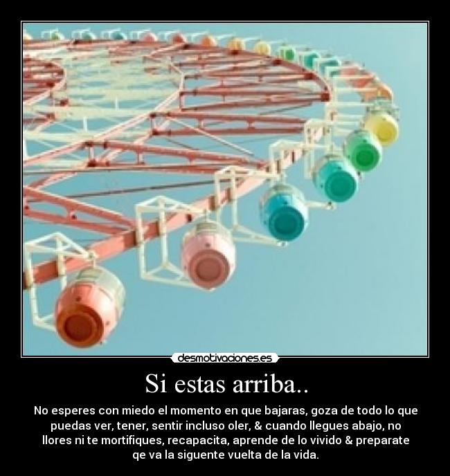 Si estas arriba.. - No esperes con miedo el momento en que bajaras, goza de todo lo que
puedas ver, tener, sentir incluso oler, & cuando llegues abajo, no
llores ni te mortifiques, recapacita, aprende de lo vivido & preparate
qe va la siguente vuelta de la vida.