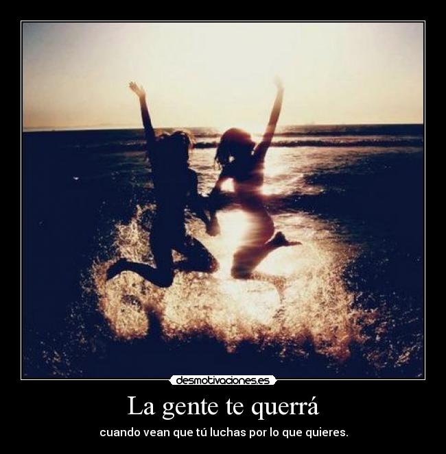 La gente te querrá - cuando vean que tú luchas por lo que quieres.