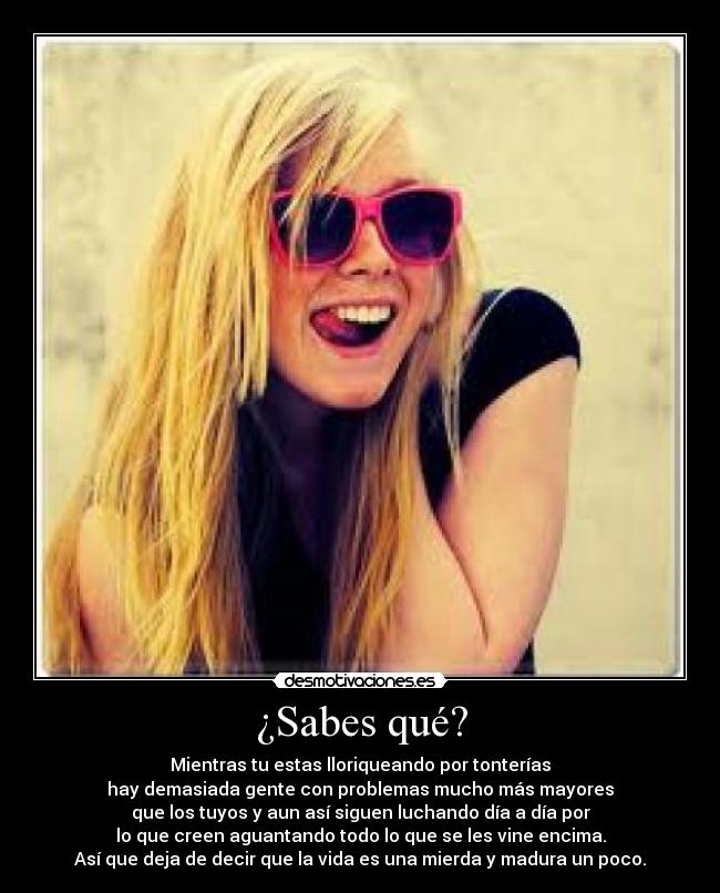 ¿Sabes qué? - Mientras tu estas lloriqueando por tonterías
hay demasiada gente con problemas mucho más mayores
que los tuyos y aun así siguen luchando día a día por
lo que creen aguantando todo lo que se les vine encima.
Así que deja de decir que la vida es una mierda y madura un poco.