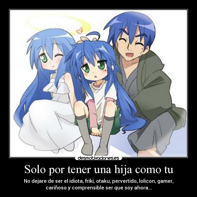 Solo por tener una hija como tu - No dejare de ser el idiota, friki, otaku, pervertido, lolicon, gamer,
cariñoso y comprensible ser que soy ahora...