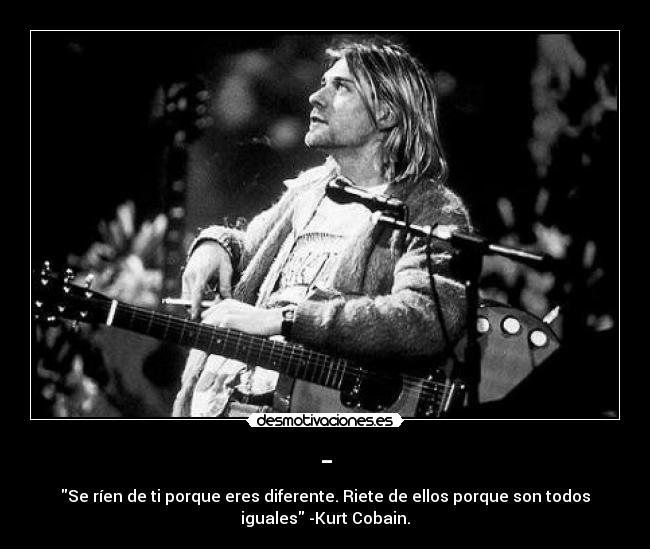 - - Se ríen de ti porque eres diferente. Riete de ellos porque son todos
iguales -Kurt Cobain.
