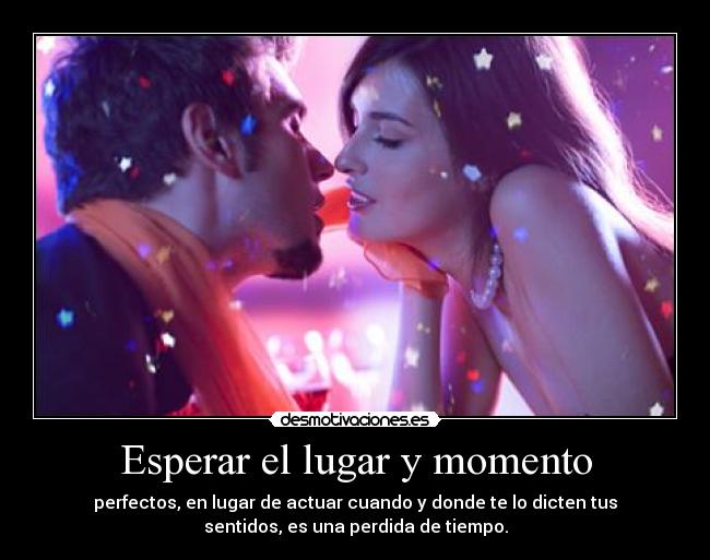Esperar el lugar y momento - perfectos, en lugar de actuar cuando y donde te lo dicten tus
sentidos, es una perdida de tiempo.