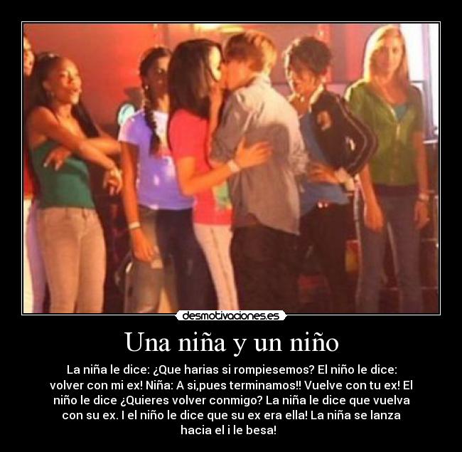 Una niña y un niño - La niña le dice: ¿Que harias si rompiesemos? El niño le dice:
volver con mi ex! Niña: A si,pues terminamos!! Vuelve con tu ex! El
niño le dice ¿Quieres volver conmigo? La niña le dice que vuelva
con su ex. I el niño le dice que su ex era ella! La niña se lanza
hacia el i le besa!  