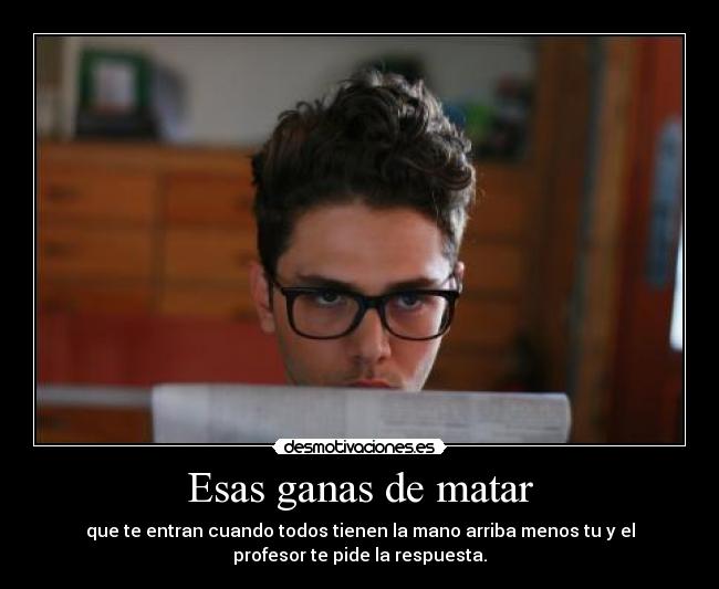 Esas ganas de matar - que te entran cuando todos tienen la mano arriba menos tu y el
profesor te pide la respuesta.