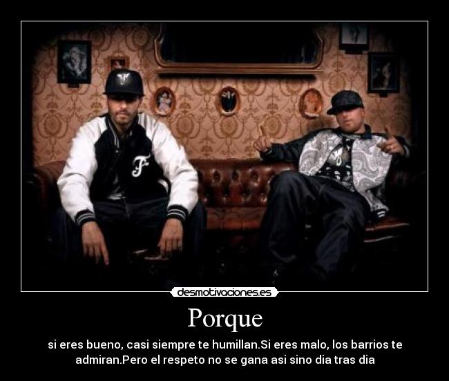 Porque - si eres bueno, casi siempre te humillan.Si eres malo, los barrios te
admiran.Pero el respeto no se gana asi sino dia tras dia