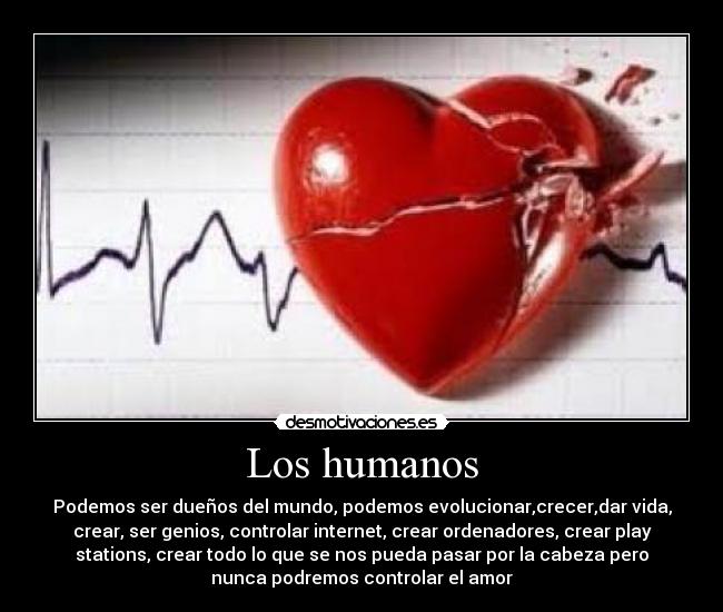 Los humanos - Podemos ser dueños del mundo, podemos evolucionar,crecer,dar vida,
crear, ser genios, controlar internet, crear ordenadores, crear play
stations, crear todo lo que se nos pueda pasar por la cabeza pero
nunca podremos controlar el amor